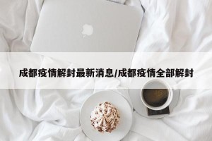 成都疫情解封最新消息/成都疫情全部解封