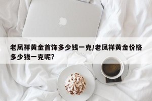 老凤祥黄金首饰多少钱一克/老凤祥黄金价格多少钱一克呢?