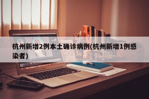 杭州新增2例本土确诊病例(杭州新增1例感染者)
