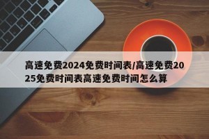 高速免费2024免费时间表/高速免费2025免费时间表高速免费时间怎么算