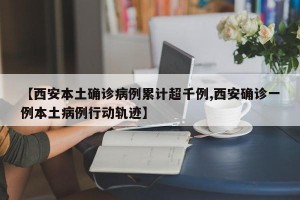【西安本土确诊病例累计超千例,西安确诊一例本土病例行动轨迹】