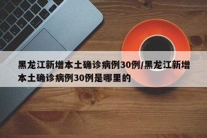 黑龙江新增本土确诊病例30例/黑龙江新增本土确诊病例30例是哪里的