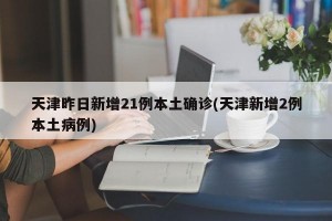 天津昨日新增21例本土确诊(天津新增2例本土病例)