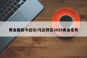 黄金最新今日价/马云预言2025黄金走势
