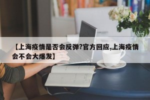 【上海疫情是否会反弹?官方回应,上海疫情会不会大爆发】