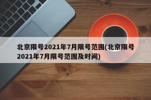 北京限号2021年7月限号范围(北京限号2021年7月限号范围及时间)