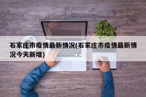 石家庄市疫情最新情况(石家庄市疫情最新情况今天新增)