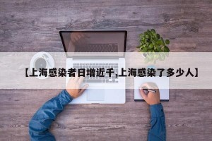 【上海感染者日增近千,上海感染了多少人】