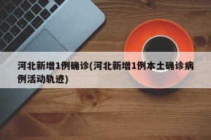 河北新增1例确诊(河北新增1例本土确诊病例活动轨迹)