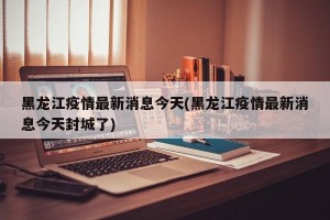 黑龙江疫情最新消息今天(黑龙江疫情最新消息今天封城了)