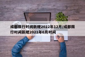 成都限行时间新规2022年12月/成都限行时间新规2021年6月时间