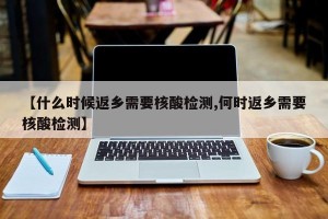【什么时候返乡需要核酸检测,何时返乡需要核酸检测】