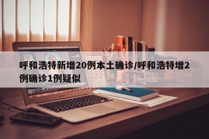 呼和浩特新增20例本土确诊/呼和浩特增2例确诊1例疑似