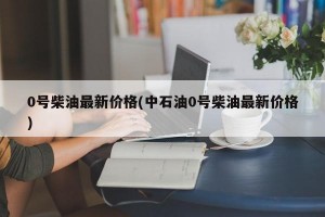 0号柴油最新价格(中石油0号柴油最新价格)