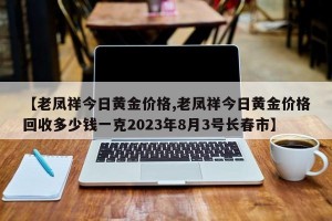 【老凤祥今日黄金价格,老凤祥今日黄金价格回收多少钱一克2023年8月3号长春市】