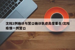沈阳2例确诊与营口确诊轨迹高度重合/沈阳疫情一例营口