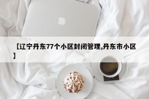 【辽宁丹东77个小区封闭管理,丹东市小区】