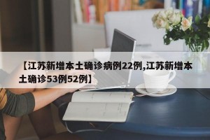 【江苏新增本土确诊病例22例,江苏新增本土确诊53例52例】