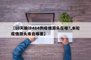 【16天确诊484例疫情源头在哪?,本轮疫情源头来自哪里】