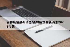 吉林疫情最新消息/吉林疫情最新消息2021今天