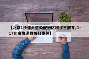 【北京1快递员感染配送区域涉王府井,4·17北京快递员被打事件】