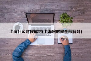 上海什么时候解封(上海啥时候全部解封)