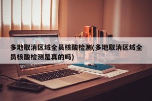 多地取消区域全员核酸检测(多地取消区域全员核酸检测是真的吗)
