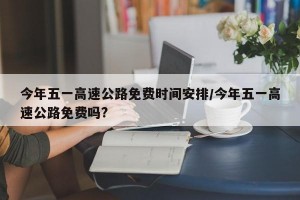 今年五一高速公路免费时间安排/今年五一高速公路免费吗?