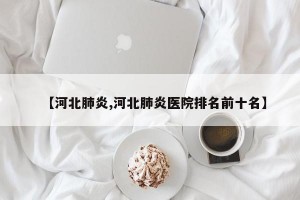 【河北肺炎,河北肺炎医院排名前十名】