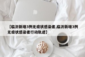 【临沂新增3例无症状感染者,临沂新增3例无症状感染者行动轨迹】