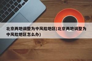 北京两地调整为中风险地区(北京两地调整为中风险地区怎么办)