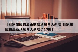 【石家庄疫情最新数据消息今天新增,石家庄疫情最新消息今天新增了15例】