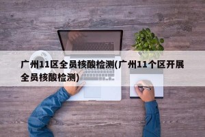 广州11区全员核酸检测(广州11个区开展全员核酸检测)