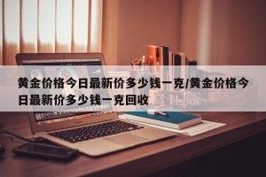 黄金价格今日最新价多少钱一克/黄金价格今日最新价多少钱一克回收