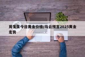 周生生今日黄金价格/马云预言2025黄金走势