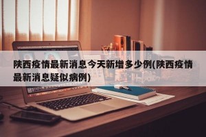 陕西疫情最新消息今天新增多少例(陕西疫情最新消息疑似病例)