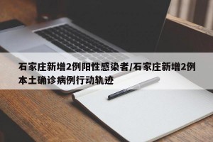 石家庄新增2例阳性感染者/石家庄新增2例本土确诊病例行动轨迹