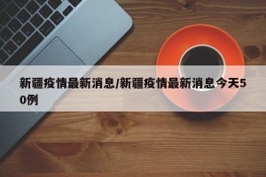 新疆疫情最新消息/新疆疫情最新消息今天50例