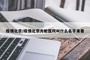 疫情北京/疫情北京方舱医院叫什么名字来着