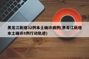 黑龙江新增32例本土确诊病例(黑龙江新增本土确诊8例行动轨迹)