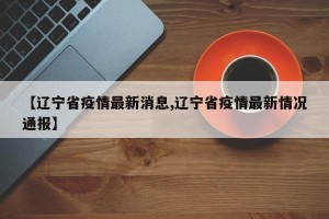 【辽宁省疫情最新消息,辽宁省疫情最新情况通报】