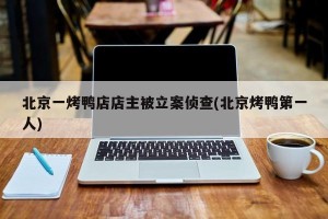 北京一烤鸭店店主被立案侦查(北京烤鸭第一人)