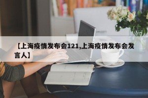 【上海疫情发布会121,上海疫情发布会发言人】