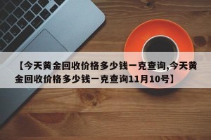 【今天黄金回收价格多少钱一克查询,今天黄金回收价格多少钱一克查询11月10号】