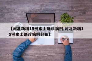 【河北新增15例本土确诊病例,河北新增15例本土确诊病例分布】