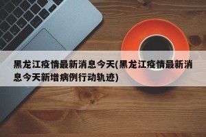 黑龙江疫情最新消息今天(黑龙江疫情最新消息今天新增病例行动轨迹)