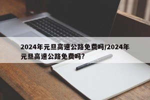 2024年元旦高速公路免费吗/2024年元旦高速公路免费吗?