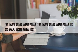 老凤祥黄金回收电话(老凤祥黄金回收电话老式裘天宝戒指回收)