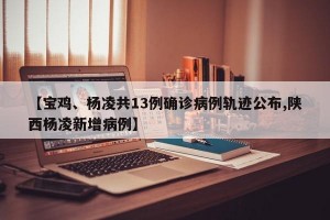 【宝鸡、杨凌共13例确诊病例轨迹公布,陕西杨凌新增病例】