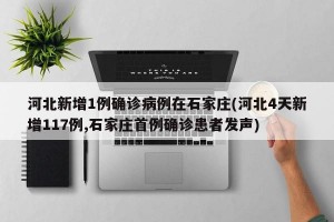 河北新增1例确诊病例在石家庄(河北4天新增117例,石家庄首例确诊患者发声)